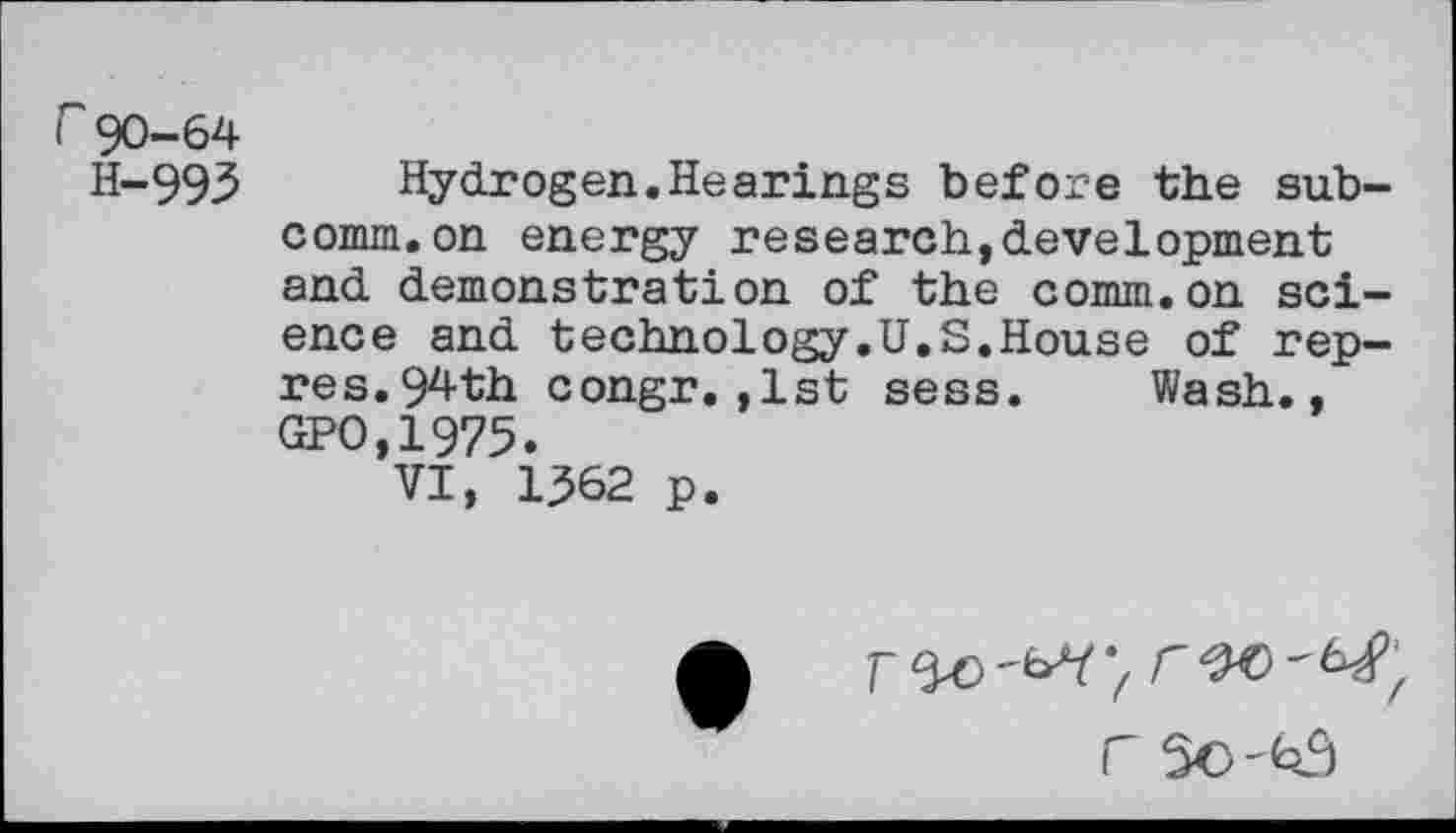 ﻿r90-64
H-993 Hydrogen.Hearings before the subcomm, on energy research,development and demonstration of the comm.on science and technology.U.S.House of rep-res.94th congr.,1st sess. Wash., GPO,1975.
VI, 1362 p.
r